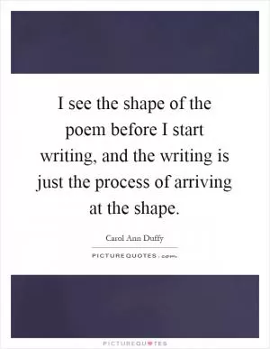 I see the shape of the poem before I start writing, and the writing is just the process of arriving at the shape Picture Quote #1