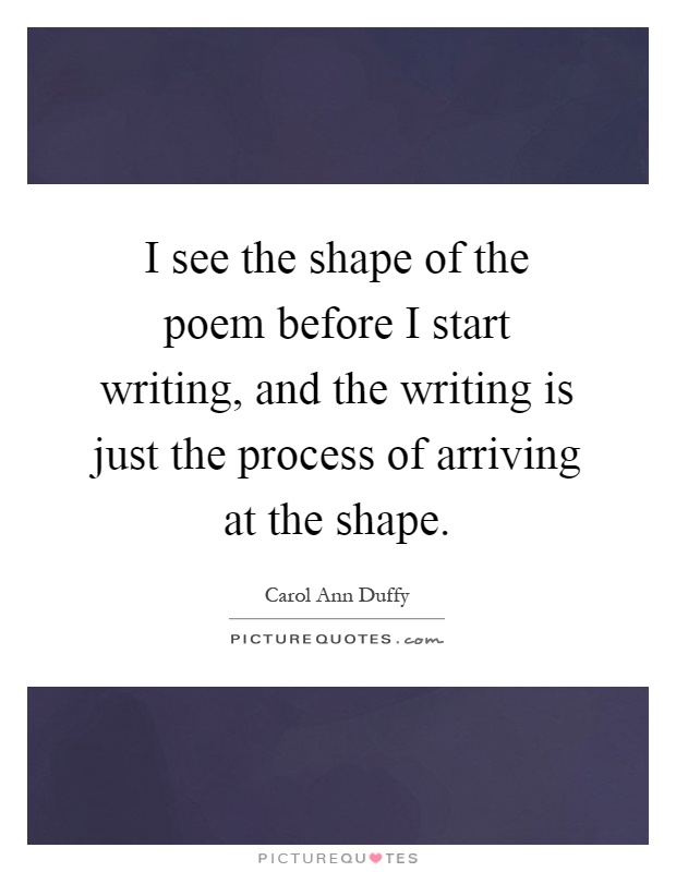 I see the shape of the poem before I start writing, and the writing is just the process of arriving at the shape Picture Quote #1