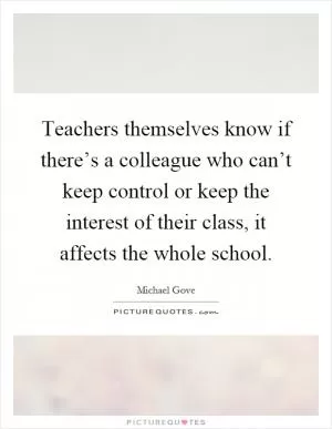 Teachers themselves know if there’s a colleague who can’t keep control or keep the interest of their class, it affects the whole school Picture Quote #1