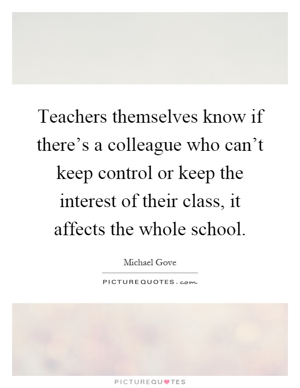Teachers themselves know if there's a colleague who can't keep control or keep the interest of their class, it affects the whole school Picture Quote #1
