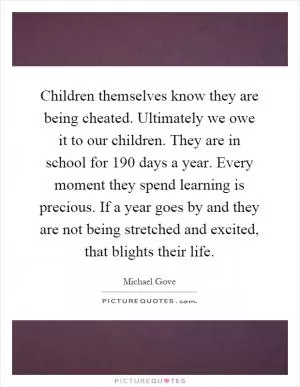 Children themselves know they are being cheated. Ultimately we owe it to our children. They are in school for 190 days a year. Every moment they spend learning is precious. If a year goes by and they are not being stretched and excited, that blights their life Picture Quote #1