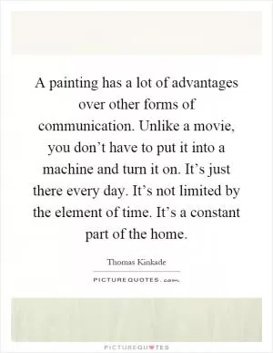 A painting has a lot of advantages over other forms of communication. Unlike a movie, you don’t have to put it into a machine and turn it on. It’s just there every day. It’s not limited by the element of time. It’s a constant part of the home Picture Quote #1