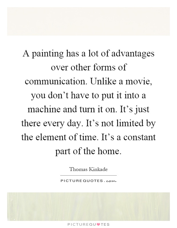 A painting has a lot of advantages over other forms of communication. Unlike a movie, you don't have to put it into a machine and turn it on. It's just there every day. It's not limited by the element of time. It's a constant part of the home Picture Quote #1