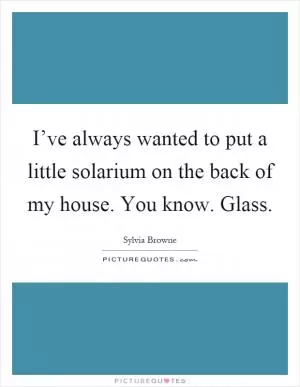 I’ve always wanted to put a little solarium on the back of my house. You know. Glass Picture Quote #1