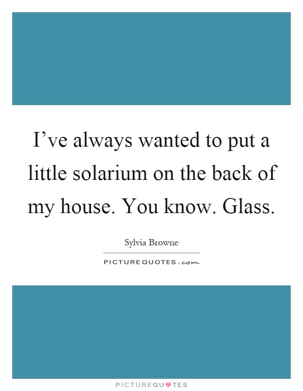 I've always wanted to put a little solarium on the back of my house. You know. Glass Picture Quote #1
