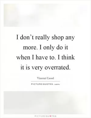 I don’t really shop any more. I only do it when I have to. I think it is very overrated Picture Quote #1