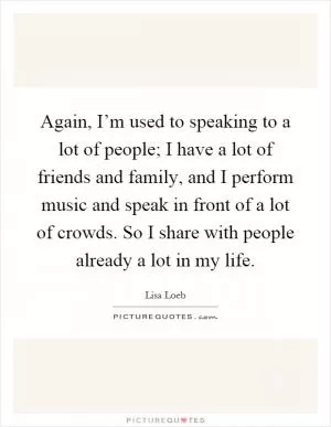 Again, I’m used to speaking to a lot of people; I have a lot of friends and family, and I perform music and speak in front of a lot of crowds. So I share with people already a lot in my life Picture Quote #1
