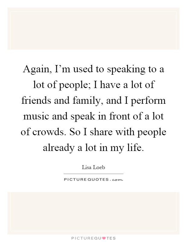 Again, I'm used to speaking to a lot of people; I have a lot of friends and family, and I perform music and speak in front of a lot of crowds. So I share with people already a lot in my life Picture Quote #1