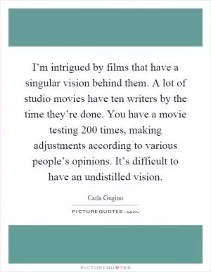 I’m intrigued by films that have a singular vision behind them. A lot of studio movies have ten writers by the time they’re done. You have a movie testing 200 times, making adjustments according to various people’s opinions. It’s difficult to have an undistilled vision Picture Quote #1