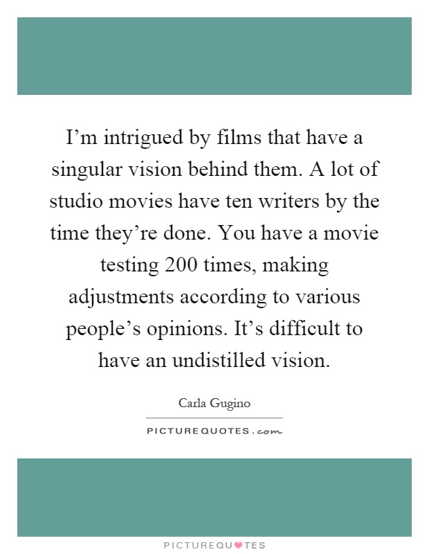 I'm intrigued by films that have a singular vision behind them. A lot of studio movies have ten writers by the time they're done. You have a movie testing 200 times, making adjustments according to various people's opinions. It's difficult to have an undistilled vision Picture Quote #1