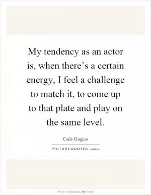 My tendency as an actor is, when there’s a certain energy, I feel a challenge to match it, to come up to that plate and play on the same level Picture Quote #1