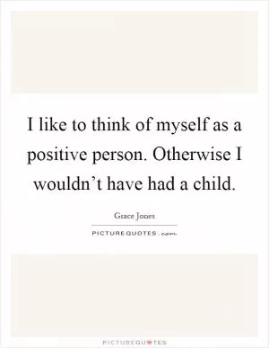 I like to think of myself as a positive person. Otherwise I wouldn’t have had a child Picture Quote #1