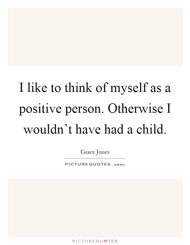 I like to think of myself as a positive person. Otherwise I wouldn't have had a child Picture Quote #1