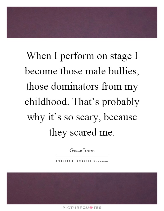 When I perform on stage I become those male bullies, those dominators from my childhood. That's probably why it's so scary, because they scared me Picture Quote #1