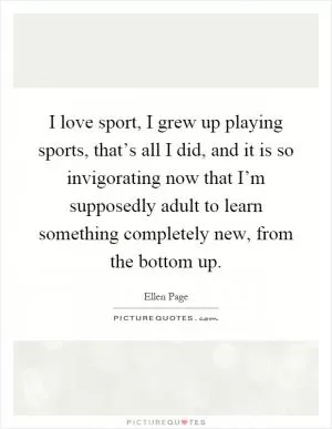 I love sport, I grew up playing sports, that’s all I did, and it is so invigorating now that I’m supposedly adult to learn something completely new, from the bottom up Picture Quote #1