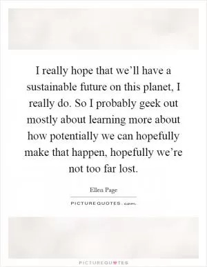 I really hope that we’ll have a sustainable future on this planet, I really do. So I probably geek out mostly about learning more about how potentially we can hopefully make that happen, hopefully we’re not too far lost Picture Quote #1