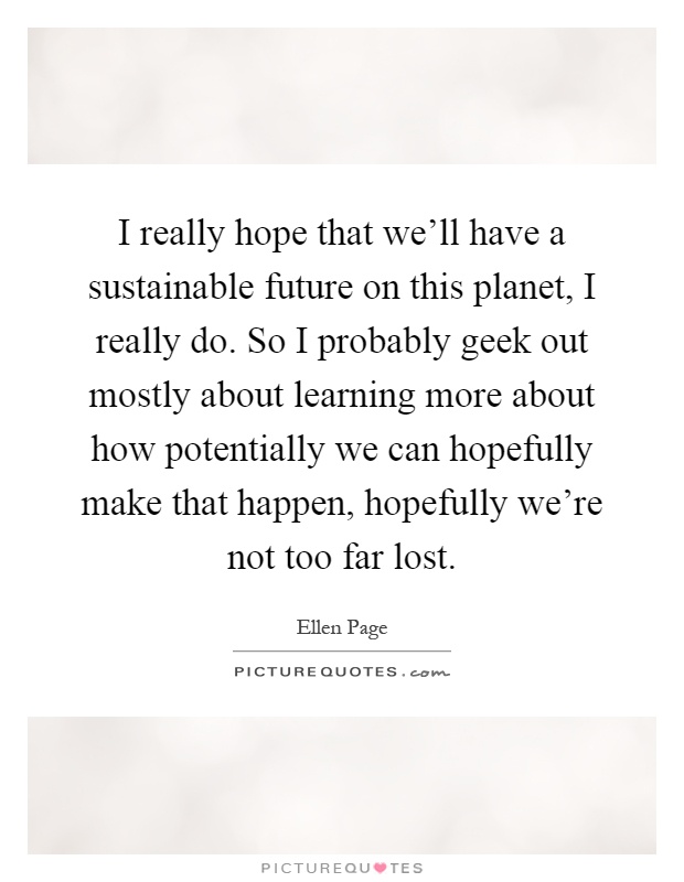 I really hope that we'll have a sustainable future on this planet, I really do. So I probably geek out mostly about learning more about how potentially we can hopefully make that happen, hopefully we're not too far lost Picture Quote #1