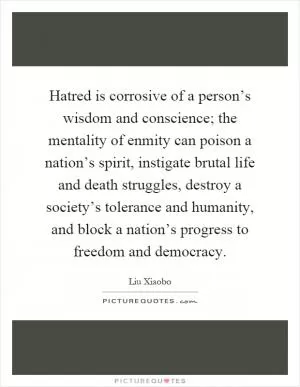 Hatred is corrosive of a person’s wisdom and conscience; the mentality of enmity can poison a nation’s spirit, instigate brutal life and death struggles, destroy a society’s tolerance and humanity, and block a nation’s progress to freedom and democracy Picture Quote #1