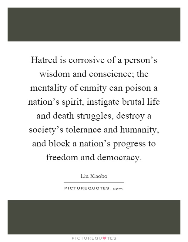 Hatred is corrosive of a person's wisdom and conscience; the mentality of enmity can poison a nation's spirit, instigate brutal life and death struggles, destroy a society's tolerance and humanity, and block a nation's progress to freedom and democracy Picture Quote #1