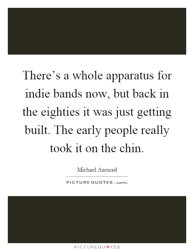 There's a whole apparatus for indie bands now, but back in the eighties it was just getting built. The early people really took it on the chin Picture Quote #1