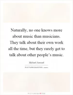 Naturally, no one knows more about music than musicians. They talk about their own work all the time, but they rarely get to talk about other people’s music Picture Quote #1