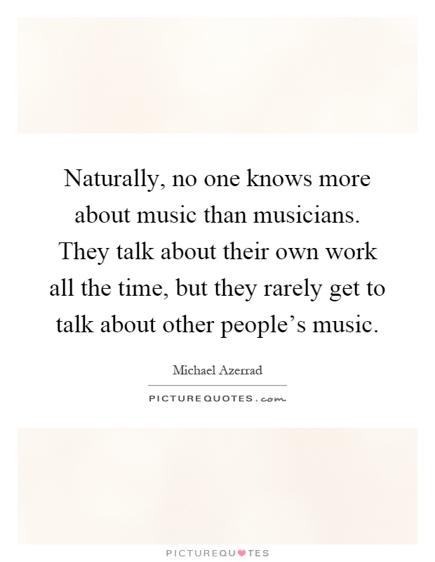 Naturally, no one knows more about music than musicians. They talk about their own work all the time, but they rarely get to talk about other people's music Picture Quote #1