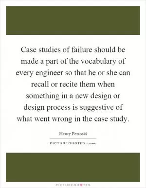 Case studies of failure should be made a part of the vocabulary of every engineer so that he or she can recall or recite them when something in a new design or design process is suggestive of what went wrong in the case study Picture Quote #1