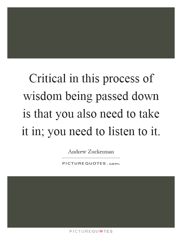 Critical in this process of wisdom being passed down is that you also need to take it in; you need to listen to it Picture Quote #1