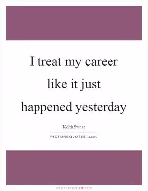 I treat my career like it just happened yesterday Picture Quote #1