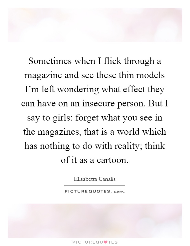 Sometimes when I flick through a magazine and see these thin models I'm left wondering what effect they can have on an insecure person. But I say to girls: forget what you see in the magazines, that is a world which has nothing to do with reality; think of it as a cartoon Picture Quote #1