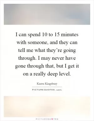 I can spend 10 to 15 minutes with someone, and they can tell me what they’re going through. I may never have gone through that, but I get it on a really deep level Picture Quote #1