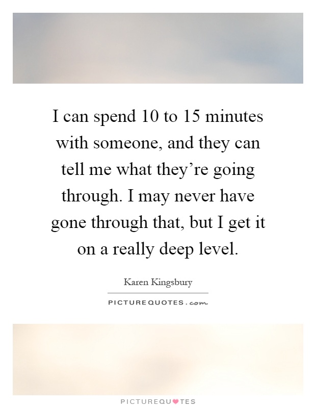 I can spend 10 to 15 minutes with someone, and they can tell me what they're going through. I may never have gone through that, but I get it on a really deep level Picture Quote #1