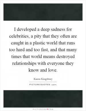 I developed a deep sadness for celebrities, a pity that they often are caught in a plastic world that runs too hard and too fast, and that many times that world means destroyed relationships with everyone they know and love Picture Quote #1