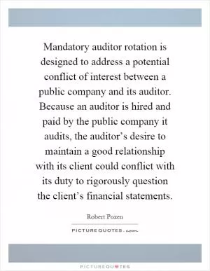 Mandatory auditor rotation is designed to address a potential conflict of interest between a public company and its auditor. Because an auditor is hired and paid by the public company it audits, the auditor’s desire to maintain a good relationship with its client could conflict with its duty to rigorously question the client’s financial statements Picture Quote #1