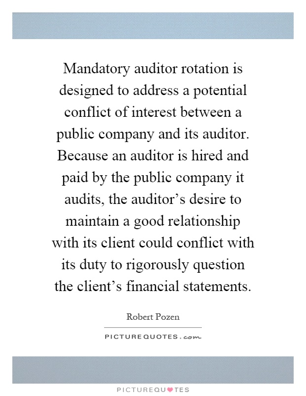 Mandatory auditor rotation is designed to address a potential conflict of interest between a public company and its auditor. Because an auditor is hired and paid by the public company it audits, the auditor's desire to maintain a good relationship with its client could conflict with its duty to rigorously question the client's financial statements Picture Quote #1