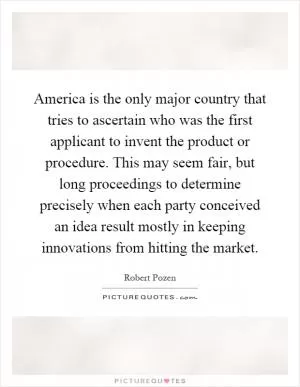 America is the only major country that tries to ascertain who was the first applicant to invent the product or procedure. This may seem fair, but long proceedings to determine precisely when each party conceived an idea result mostly in keeping innovations from hitting the market Picture Quote #1