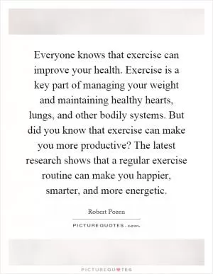 Everyone knows that exercise can improve your health. Exercise is a key part of managing your weight and maintaining healthy hearts, lungs, and other bodily systems. But did you know that exercise can make you more productive? The latest research shows that a regular exercise routine can make you happier, smarter, and more energetic Picture Quote #1