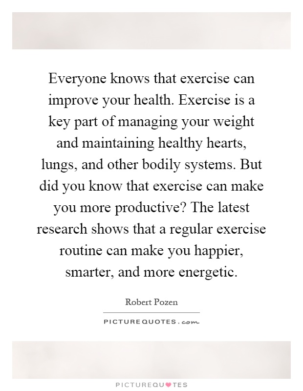 Everyone knows that exercise can improve your health. Exercise is a key part of managing your weight and maintaining healthy hearts, lungs, and other bodily systems. But did you know that exercise can make you more productive? The latest research shows that a regular exercise routine can make you happier, smarter, and more energetic Picture Quote #1