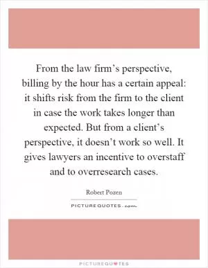 From the law firm’s perspective, billing by the hour has a certain appeal: it shifts risk from the firm to the client in case the work takes longer than expected. But from a client’s perspective, it doesn’t work so well. It gives lawyers an incentive to overstaff and to overresearch cases Picture Quote #1