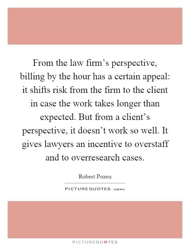 From the law firm's perspective, billing by the hour has a certain appeal: it shifts risk from the firm to the client in case the work takes longer than expected. But from a client's perspective, it doesn't work so well. It gives lawyers an incentive to overstaff and to overresearch cases Picture Quote #1