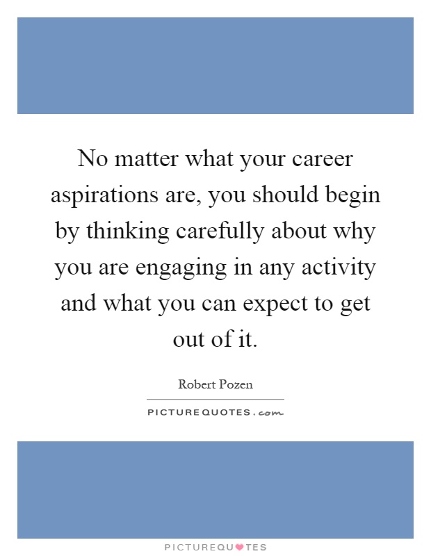 No matter what your career aspirations are, you should begin by thinking carefully about why you are engaging in any activity and what you can expect to get out of it Picture Quote #1
