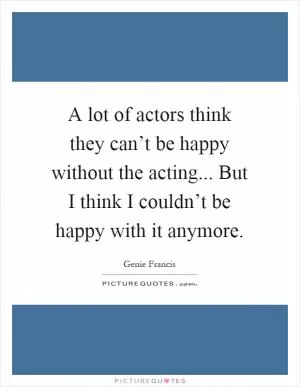 A lot of actors think they can’t be happy without the acting... But I think I couldn’t be happy with it anymore Picture Quote #1