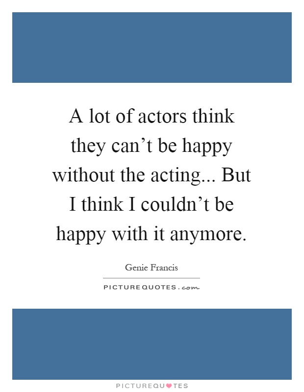 A lot of actors think they can't be happy without the acting... But I think I couldn't be happy with it anymore Picture Quote #1