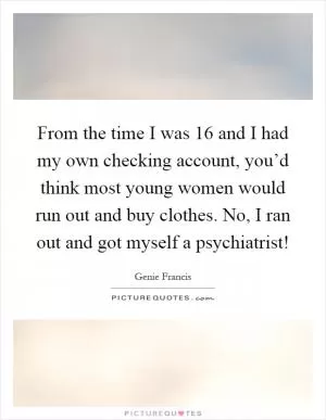 From the time I was 16 and I had my own checking account, you’d think most young women would run out and buy clothes. No, I ran out and got myself a psychiatrist! Picture Quote #1