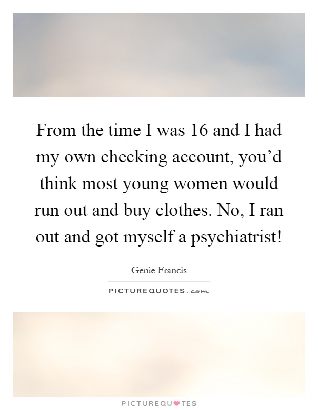 From the time I was 16 and I had my own checking account, you'd think most young women would run out and buy clothes. No, I ran out and got myself a psychiatrist! Picture Quote #1