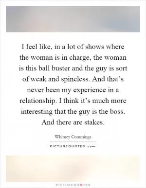 I feel like, in a lot of shows where the woman is in charge, the woman is this ball buster and the guy is sort of weak and spineless. And that’s never been my experience in a relationship. I think it’s much more interesting that the guy is the boss. And there are stakes Picture Quote #1