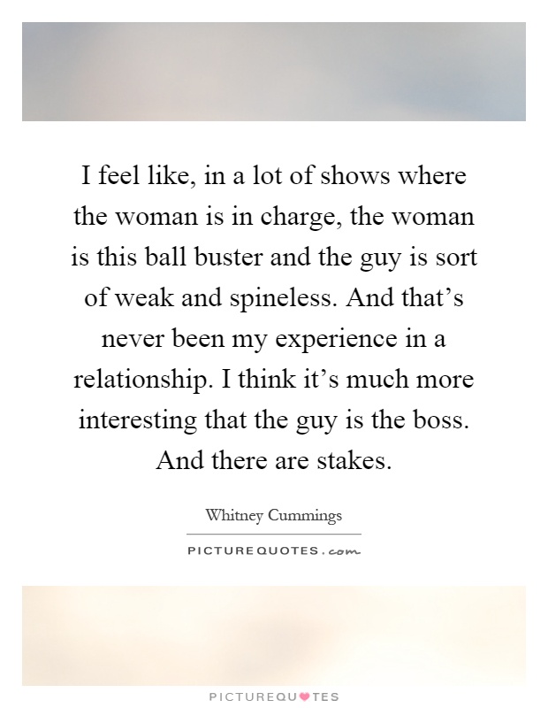 I feel like, in a lot of shows where the woman is in charge, the woman is this ball buster and the guy is sort of weak and spineless. And that's never been my experience in a relationship. I think it's much more interesting that the guy is the boss. And there are stakes Picture Quote #1