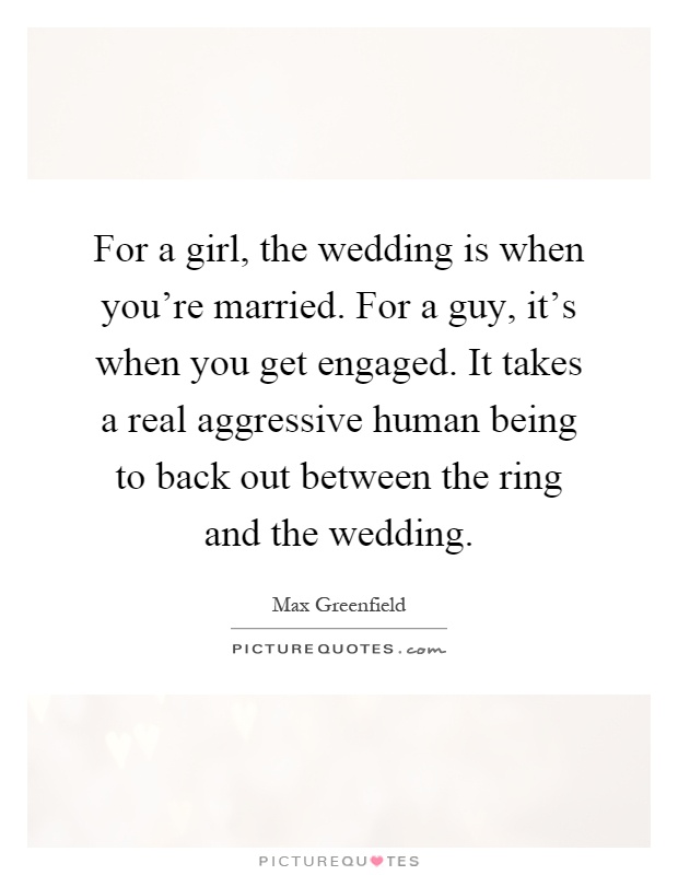 For a girl, the wedding is when you're married. For a guy, it's when you get engaged. It takes a real aggressive human being to back out between the ring and the wedding Picture Quote #1