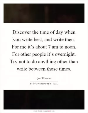 Discover the time of day when you write best, and write then. For me it’s about 7 am to noon. For other people it’s overnight. Try not to do anything other than write between those times Picture Quote #1