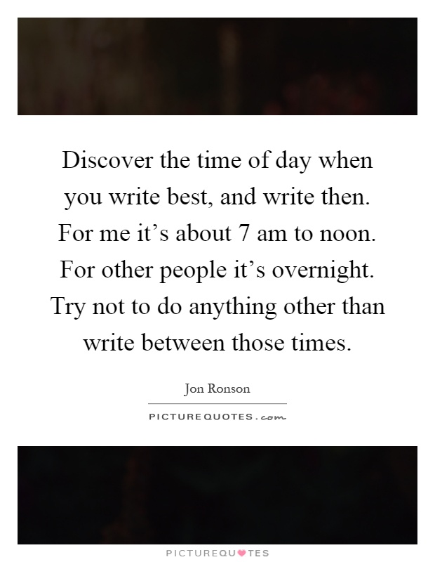 Discover the time of day when you write best, and write then. For me it's about 7 am to noon. For other people it's overnight. Try not to do anything other than write between those times Picture Quote #1